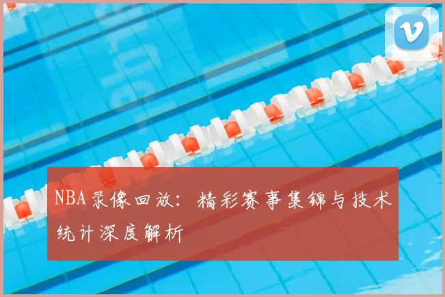 NBA录像回放:精彩赛事集锦与技术统计深度解析
