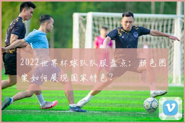 2022世界杯球队队服盘点：颜色图案如何展现国家特色？