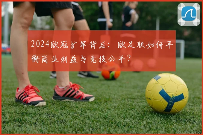 2024欧冠扩军背后：欧足联如何平衡商业利益与竞技公平？