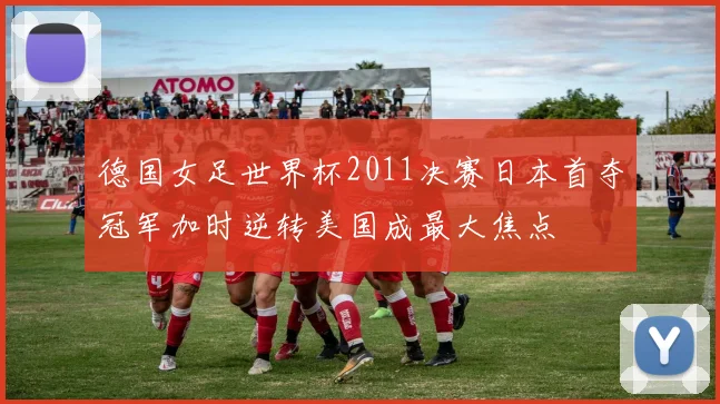 德国女足世界杯2011决赛日本首夺冠军加时逆转美国成最大焦点