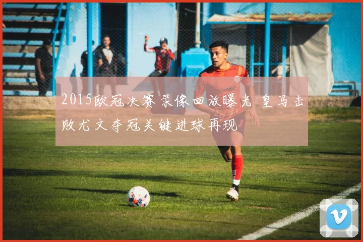 2015欧冠决赛录像回放曝光 皇马击败尤文夺冠关键进球再现