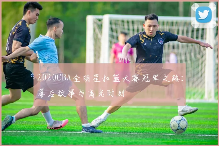 2020CBA全明星扣篮大赛冠军之路：幕后故事与高光时刻