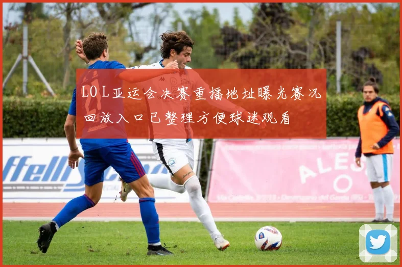 LO L亚运会决赛重播地址曝光赛况回放入口已整理方便球迷观看