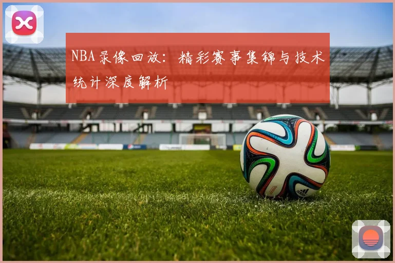 NBA录像回放：精彩赛事集锦与技术统计深度解析