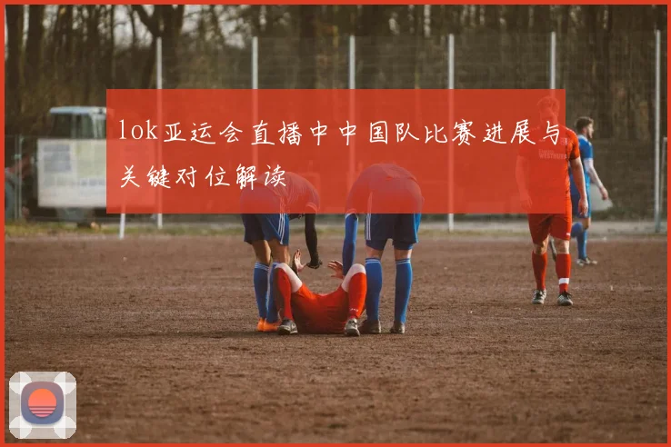 lok亚运会直播中中国队比赛进展与关键对位解读